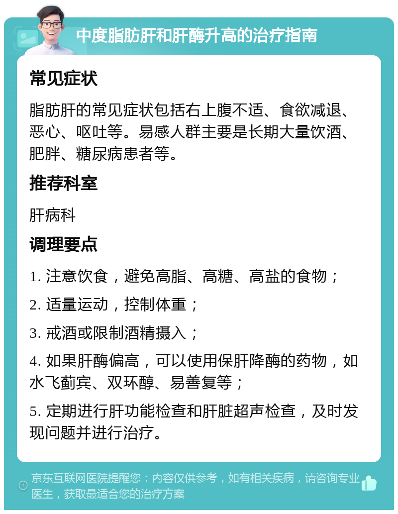 中度脂肪肝和肝酶升高的治疗指南 常见症状 脂肪肝的常见症状包括右上腹不适、食欲减退、恶心、呕吐等。易感人群主要是长期大量饮酒、肥胖、糖尿病患者等。 推荐科室 肝病科 调理要点 1. 注意饮食，避免高脂、高糖、高盐的食物； 2. 适量运动，控制体重； 3. 戒酒或限制酒精摄入； 4. 如果肝酶偏高，可以使用保肝降酶的药物，如水飞蓟宾、双环醇、易善复等； 5. 定期进行肝功能检查和肝脏超声检查，及时发现问题并进行治疗。