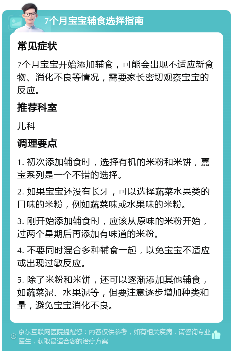 7个月宝宝辅食选择指南 常见症状 7个月宝宝开始添加辅食，可能会出现不适应新食物、消化不良等情况，需要家长密切观察宝宝的反应。 推荐科室 儿科 调理要点 1. 初次添加辅食时，选择有机的米粉和米饼，嘉宝系列是一个不错的选择。 2. 如果宝宝还没有长牙，可以选择蔬菜水果类的口味的米粉，例如蔬菜味或水果味的米粉。 3. 刚开始添加辅食时，应该从原味的米粉开始，过两个星期后再添加有味道的米粉。 4. 不要同时混合多种辅食一起，以免宝宝不适应或出现过敏反应。 5. 除了米粉和米饼，还可以逐渐添加其他辅食，如蔬菜泥、水果泥等，但要注意逐步增加种类和量，避免宝宝消化不良。