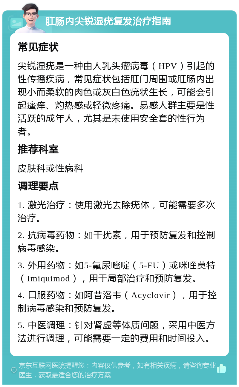 肛肠内尖锐湿疣复发治疗指南 常见症状 尖锐湿疣是一种由人乳头瘤病毒（HPV）引起的性传播疾病，常见症状包括肛门周围或肛肠内出现小而柔软的肉色或灰白色疣状生长，可能会引起瘙痒、灼热感或轻微疼痛。易感人群主要是性活跃的成年人，尤其是未使用安全套的性行为者。 推荐科室 皮肤科或性病科 调理要点 1. 激光治疗：使用激光去除疣体，可能需要多次治疗。 2. 抗病毒药物：如干扰素，用于预防复发和控制病毒感染。 3. 外用药物：如5-氟尿嘧啶（5-FU）或咪喹莫特（Imiquimod），用于局部治疗和预防复发。 4. 口服药物：如阿昔洛韦（Acyclovir），用于控制病毒感染和预防复发。 5. 中医调理：针对肾虚等体质问题，采用中医方法进行调理，可能需要一定的费用和时间投入。