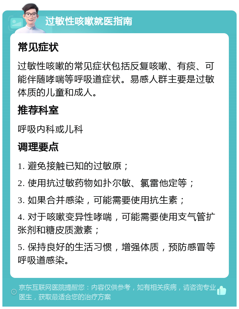 过敏性咳嗽就医指南 常见症状 过敏性咳嗽的常见症状包括反复咳嗽、有痰、可能伴随哮喘等呼吸道症状。易感人群主要是过敏体质的儿童和成人。 推荐科室 呼吸内科或儿科 调理要点 1. 避免接触已知的过敏原； 2. 使用抗过敏药物如扑尔敏、氯雷他定等； 3. 如果合并感染，可能需要使用抗生素； 4. 对于咳嗽变异性哮喘，可能需要使用支气管扩张剂和糖皮质激素； 5. 保持良好的生活习惯，增强体质，预防感冒等呼吸道感染。