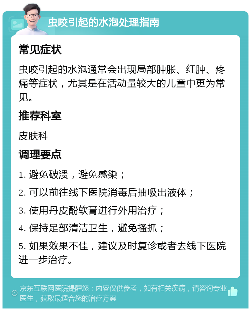 虫咬引起的水泡处理指南 常见症状 虫咬引起的水泡通常会出现局部肿胀、红肿、疼痛等症状，尤其是在活动量较大的儿童中更为常见。 推荐科室 皮肤科 调理要点 1. 避免破溃，避免感染； 2. 可以前往线下医院消毒后抽吸出液体； 3. 使用丹皮酚软膏进行外用治疗； 4. 保持足部清洁卫生，避免搔抓； 5. 如果效果不佳，建议及时复诊或者去线下医院进一步治疗。