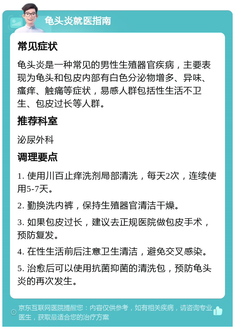 龟头炎就医指南 常见症状 龟头炎是一种常见的男性生殖器官疾病，主要表现为龟头和包皮内部有白色分泌物增多、异味、瘙痒、触痛等症状，易感人群包括性生活不卫生、包皮过长等人群。 推荐科室 泌尿外科 调理要点 1. 使用川百止痒洗剂局部清洗，每天2次，连续使用5-7天。 2. 勤换洗内裤，保持生殖器官清洁干燥。 3. 如果包皮过长，建议去正规医院做包皮手术，预防复发。 4. 在性生活前后注意卫生清洁，避免交叉感染。 5. 治愈后可以使用抗菌抑菌的清洗包，预防龟头炎的再次发生。