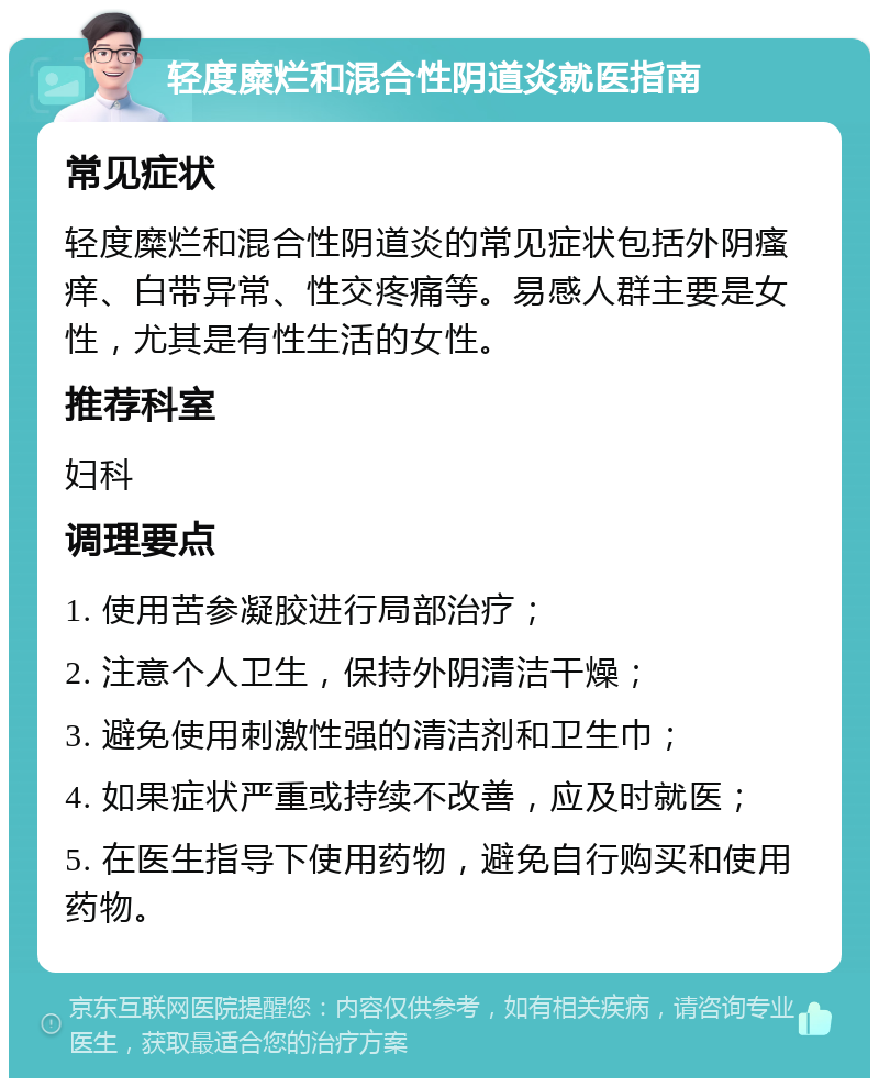 轻度糜烂和混合性阴道炎就医指南 常见症状 轻度糜烂和混合性阴道炎的常见症状包括外阴瘙痒、白带异常、性交疼痛等。易感人群主要是女性，尤其是有性生活的女性。 推荐科室 妇科 调理要点 1. 使用苦参凝胶进行局部治疗； 2. 注意个人卫生，保持外阴清洁干燥； 3. 避免使用刺激性强的清洁剂和卫生巾； 4. 如果症状严重或持续不改善，应及时就医； 5. 在医生指导下使用药物，避免自行购买和使用药物。