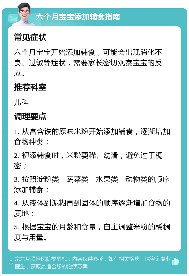 六个月宝宝添加辅食指南 常见症状 六个月宝宝开始添加辅食，可能会出现消化不良、过敏等症状，需要家长密切观察宝宝的反应。 推荐科室 儿科 调理要点 1. 从富含铁的原味米粉开始添加辅食，逐渐增加食物种类； 2. 初添辅食时，米粉要稀、幼滑，避免过于稠密； 3. 按照淀粉类—蔬菜类—水果类—动物类的顺序添加辅食； 4. 从液体到泥糊再到固体的顺序逐渐增加食物的质地； 5. 根据宝宝的月龄和食量，自主调整米粉的稀稠度与用量。