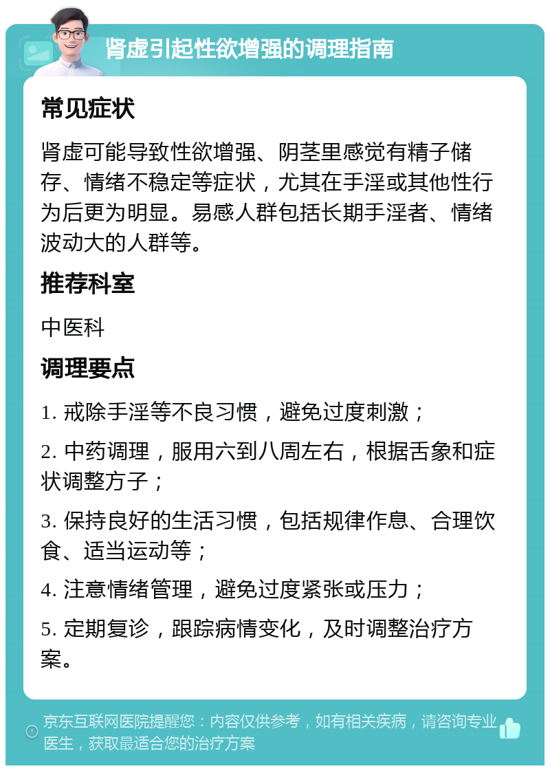 肾虚引起性欲增强的调理指南 常见症状 肾虚可能导致性欲增强、阴茎里感觉有精子储存、情绪不稳定等症状，尤其在手淫或其他性行为后更为明显。易感人群包括长期手淫者、情绪波动大的人群等。 推荐科室 中医科 调理要点 1. 戒除手淫等不良习惯，避免过度刺激； 2. 中药调理，服用六到八周左右，根据舌象和症状调整方子； 3. 保持良好的生活习惯，包括规律作息、合理饮食、适当运动等； 4. 注意情绪管理，避免过度紧张或压力； 5. 定期复诊，跟踪病情变化，及时调整治疗方案。