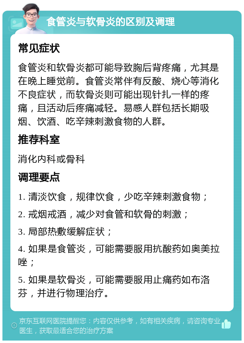 食管炎与软骨炎的区别及调理 常见症状 食管炎和软骨炎都可能导致胸后背疼痛，尤其是在晚上睡觉前。食管炎常伴有反酸、烧心等消化不良症状，而软骨炎则可能出现针扎一样的疼痛，且活动后疼痛减轻。易感人群包括长期吸烟、饮酒、吃辛辣刺激食物的人群。 推荐科室 消化内科或骨科 调理要点 1. 清淡饮食，规律饮食，少吃辛辣刺激食物； 2. 戒烟戒酒，减少对食管和软骨的刺激； 3. 局部热敷缓解症状； 4. 如果是食管炎，可能需要服用抗酸药如奥美拉唑； 5. 如果是软骨炎，可能需要服用止痛药如布洛芬，并进行物理治疗。