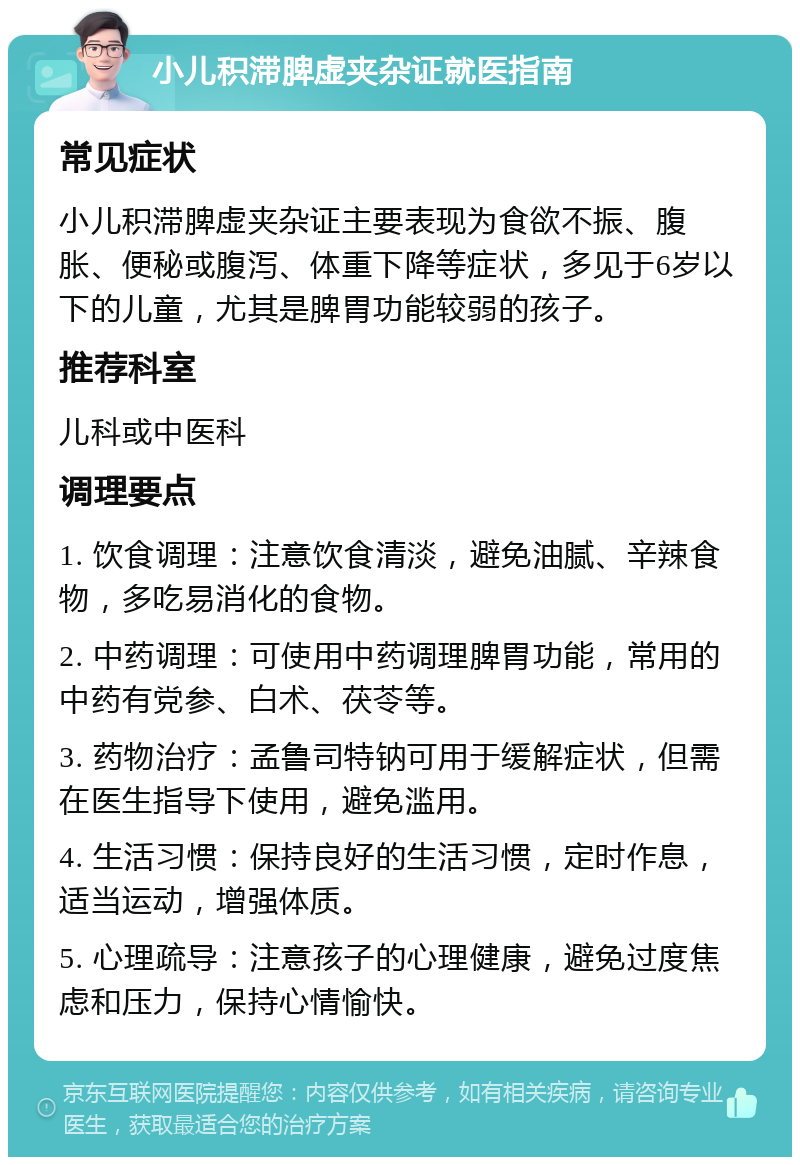 小儿积滞脾虚夹杂证就医指南 常见症状 小儿积滞脾虚夹杂证主要表现为食欲不振、腹胀、便秘或腹泻、体重下降等症状，多见于6岁以下的儿童，尤其是脾胃功能较弱的孩子。 推荐科室 儿科或中医科 调理要点 1. 饮食调理：注意饮食清淡，避免油腻、辛辣食物，多吃易消化的食物。 2. 中药调理：可使用中药调理脾胃功能，常用的中药有党参、白术、茯苓等。 3. 药物治疗：孟鲁司特钠可用于缓解症状，但需在医生指导下使用，避免滥用。 4. 生活习惯：保持良好的生活习惯，定时作息，适当运动，增强体质。 5. 心理疏导：注意孩子的心理健康，避免过度焦虑和压力，保持心情愉快。