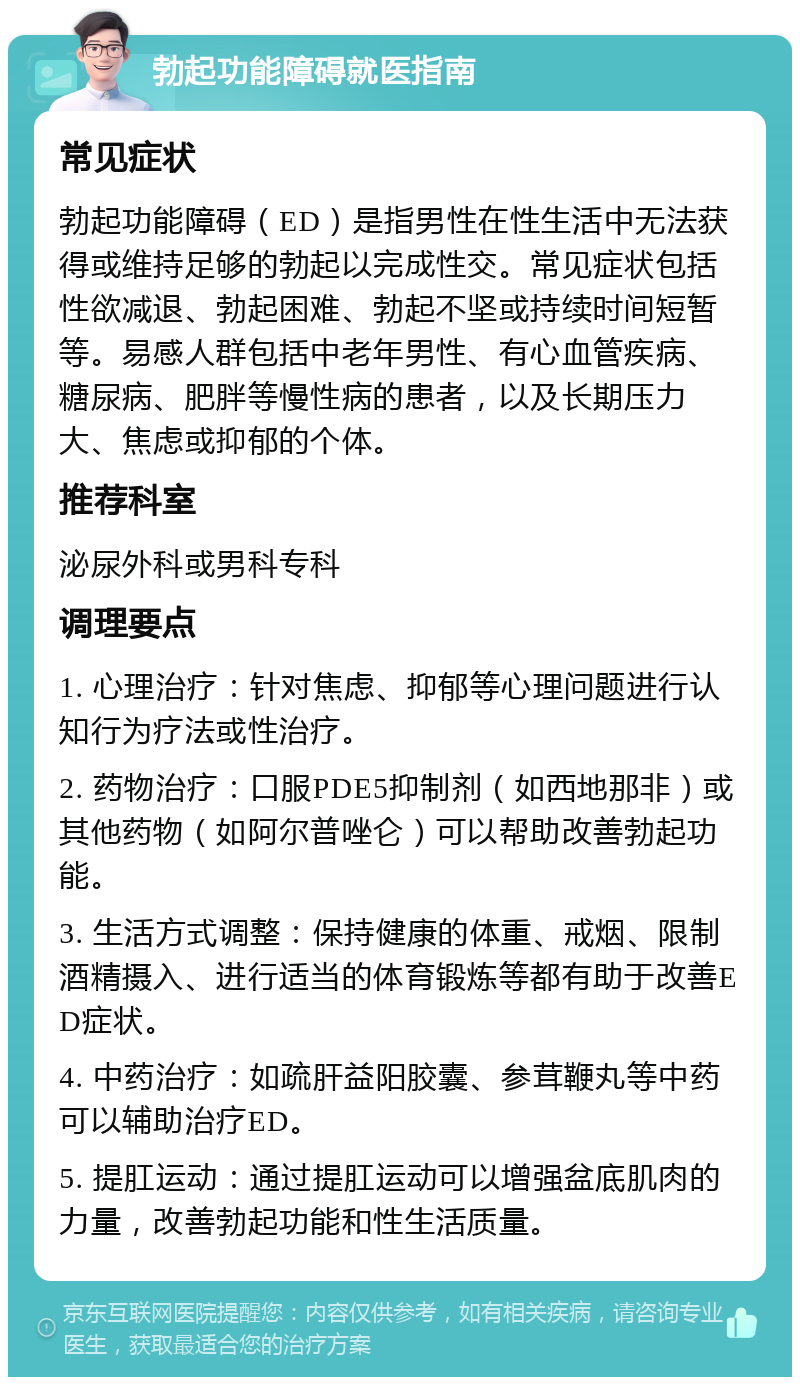 勃起功能障碍就医指南 常见症状 勃起功能障碍（ED）是指男性在性生活中无法获得或维持足够的勃起以完成性交。常见症状包括性欲减退、勃起困难、勃起不坚或持续时间短暂等。易感人群包括中老年男性、有心血管疾病、糖尿病、肥胖等慢性病的患者，以及长期压力大、焦虑或抑郁的个体。 推荐科室 泌尿外科或男科专科 调理要点 1. 心理治疗：针对焦虑、抑郁等心理问题进行认知行为疗法或性治疗。 2. 药物治疗：口服PDE5抑制剂（如西地那非）或其他药物（如阿尔普唑仑）可以帮助改善勃起功能。 3. 生活方式调整：保持健康的体重、戒烟、限制酒精摄入、进行适当的体育锻炼等都有助于改善ED症状。 4. 中药治疗：如疏肝益阳胶囊、参茸鞭丸等中药可以辅助治疗ED。 5. 提肛运动：通过提肛运动可以增强盆底肌肉的力量，改善勃起功能和性生活质量。