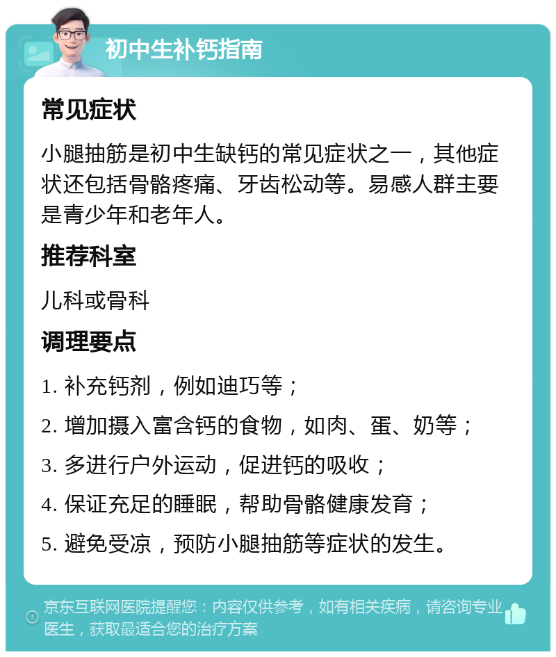 初中生补钙指南 常见症状 小腿抽筋是初中生缺钙的常见症状之一，其他症状还包括骨骼疼痛、牙齿松动等。易感人群主要是青少年和老年人。 推荐科室 儿科或骨科 调理要点 1. 补充钙剂，例如迪巧等； 2. 增加摄入富含钙的食物，如肉、蛋、奶等； 3. 多进行户外运动，促进钙的吸收； 4. 保证充足的睡眠，帮助骨骼健康发育； 5. 避免受凉，预防小腿抽筋等症状的发生。