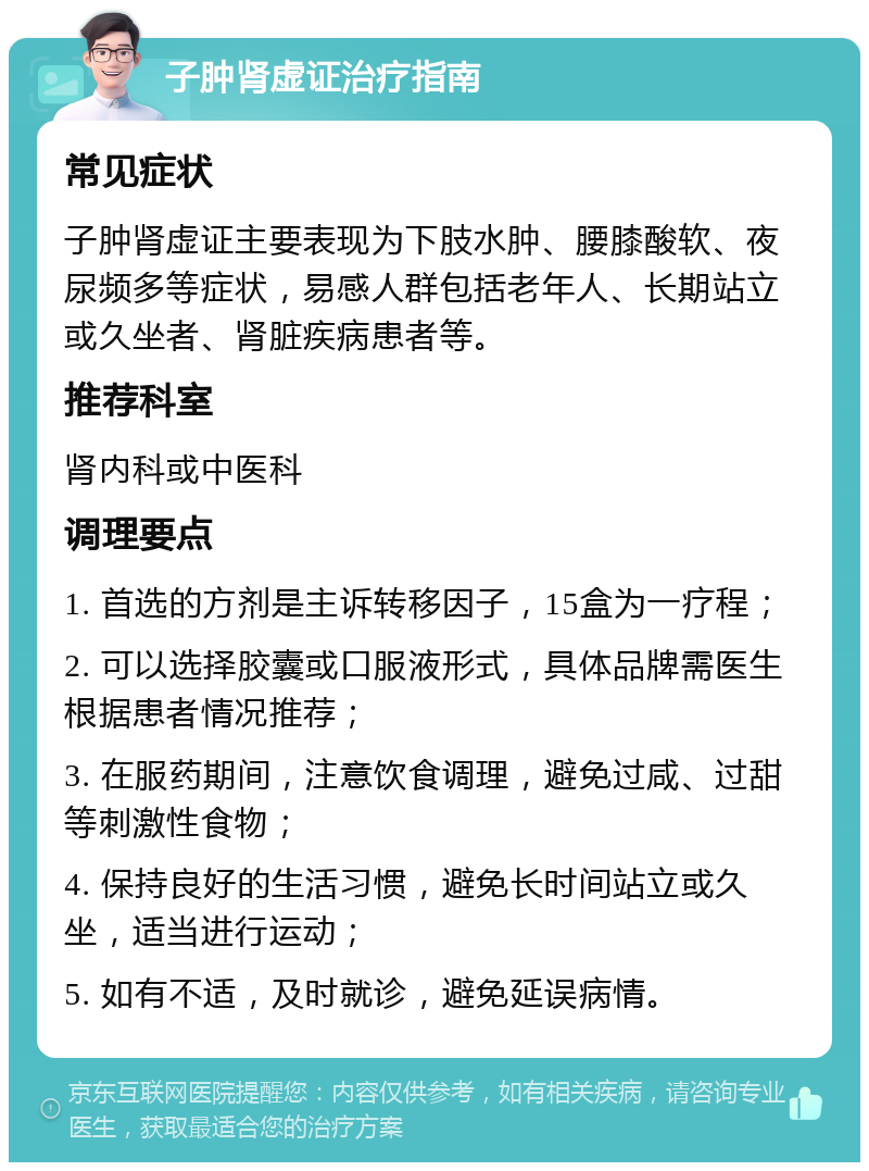 子肿肾虚证治疗指南 常见症状 子肿肾虚证主要表现为下肢水肿、腰膝酸软、夜尿频多等症状，易感人群包括老年人、长期站立或久坐者、肾脏疾病患者等。 推荐科室 肾内科或中医科 调理要点 1. 首选的方剂是主诉转移因子，15盒为一疗程； 2. 可以选择胶囊或口服液形式，具体品牌需医生根据患者情况推荐； 3. 在服药期间，注意饮食调理，避免过咸、过甜等刺激性食物； 4. 保持良好的生活习惯，避免长时间站立或久坐，适当进行运动； 5. 如有不适，及时就诊，避免延误病情。