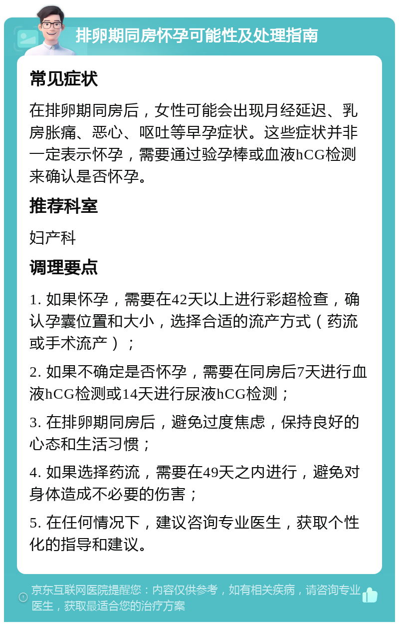 排卵期同房怀孕可能性及处理指南 常见症状 在排卵期同房后，女性可能会出现月经延迟、乳房胀痛、恶心、呕吐等早孕症状。这些症状并非一定表示怀孕，需要通过验孕棒或血液hCG检测来确认是否怀孕。 推荐科室 妇产科 调理要点 1. 如果怀孕，需要在42天以上进行彩超检查，确认孕囊位置和大小，选择合适的流产方式（药流或手术流产）； 2. 如果不确定是否怀孕，需要在同房后7天进行血液hCG检测或14天进行尿液hCG检测； 3. 在排卵期同房后，避免过度焦虑，保持良好的心态和生活习惯； 4. 如果选择药流，需要在49天之内进行，避免对身体造成不必要的伤害； 5. 在任何情况下，建议咨询专业医生，获取个性化的指导和建议。