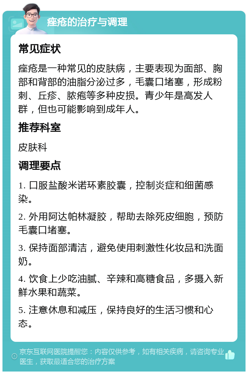 痤疮的治疗与调理 常见症状 痤疮是一种常见的皮肤病，主要表现为面部、胸部和背部的油脂分泌过多，毛囊口堵塞，形成粉刺、丘疹、脓疱等多种皮损。青少年是高发人群，但也可能影响到成年人。 推荐科室 皮肤科 调理要点 1. 口服盐酸米诺环素胶囊，控制炎症和细菌感染。 2. 外用阿达帕林凝胶，帮助去除死皮细胞，预防毛囊口堵塞。 3. 保持面部清洁，避免使用刺激性化妆品和洗面奶。 4. 饮食上少吃油腻、辛辣和高糖食品，多摄入新鲜水果和蔬菜。 5. 注意休息和减压，保持良好的生活习惯和心态。