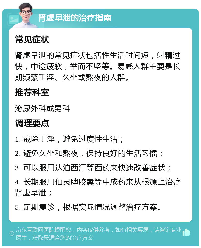 肾虚早泄的治疗指南 常见症状 肾虚早泄的常见症状包括性生活时间短，射精过快，中途疲软，举而不坚等。易感人群主要是长期频繁手淫、久坐或熬夜的人群。 推荐科室 泌尿外科或男科 调理要点 1. 戒除手淫，避免过度性生活； 2. 避免久坐和熬夜，保持良好的生活习惯； 3. 可以服用达泊西汀等西药来快速改善症状； 4. 长期服用仙灵脾胶囊等中成药来从根源上治疗肾虚早泄； 5. 定期复诊，根据实际情况调整治疗方案。