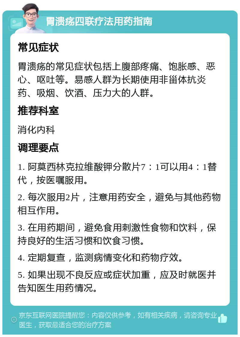 胃溃疡四联疗法用药指南 常见症状 胃溃疡的常见症状包括上腹部疼痛、饱胀感、恶心、呕吐等。易感人群为长期使用非甾体抗炎药、吸烟、饮酒、压力大的人群。 推荐科室 消化内科 调理要点 1. 阿莫西林克拉维酸钾分散片7：1可以用4：1替代，按医嘱服用。 2. 每次服用2片，注意用药安全，避免与其他药物相互作用。 3. 在用药期间，避免食用刺激性食物和饮料，保持良好的生活习惯和饮食习惯。 4. 定期复查，监测病情变化和药物疗效。 5. 如果出现不良反应或症状加重，应及时就医并告知医生用药情况。