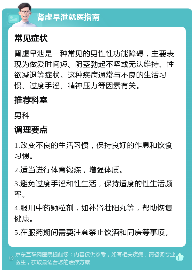 肾虚早泄就医指南 常见症状 肾虚早泄是一种常见的男性性功能障碍，主要表现为做爱时间短、阴茎勃起不坚或无法维持、性欲减退等症状。这种疾病通常与不良的生活习惯、过度手淫、精神压力等因素有关。 推荐科室 男科 调理要点 1.改变不良的生活习惯，保持良好的作息和饮食习惯。 2.适当进行体育锻炼，增强体质。 3.避免过度手淫和性生活，保持适度的性生活频率。 4.服用中药颗粒剂，如补肾壮阳丸等，帮助恢复健康。 5.在服药期间需要注意禁止饮酒和同房等事项。