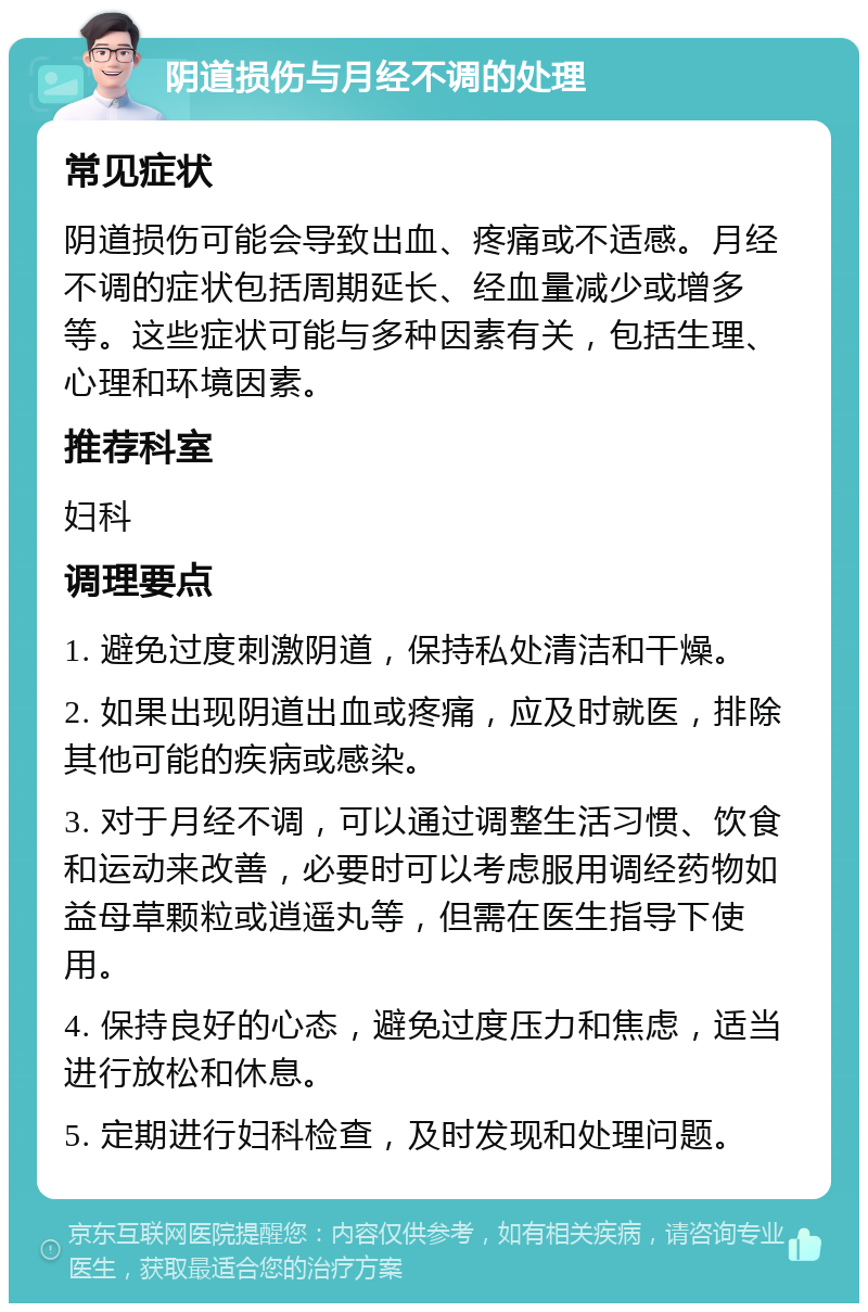 阴道损伤与月经不调的处理 常见症状 阴道损伤可能会导致出血、疼痛或不适感。月经不调的症状包括周期延长、经血量减少或增多等。这些症状可能与多种因素有关，包括生理、心理和环境因素。 推荐科室 妇科 调理要点 1. 避免过度刺激阴道，保持私处清洁和干燥。 2. 如果出现阴道出血或疼痛，应及时就医，排除其他可能的疾病或感染。 3. 对于月经不调，可以通过调整生活习惯、饮食和运动来改善，必要时可以考虑服用调经药物如益母草颗粒或逍遥丸等，但需在医生指导下使用。 4. 保持良好的心态，避免过度压力和焦虑，适当进行放松和休息。 5. 定期进行妇科检查，及时发现和处理问题。