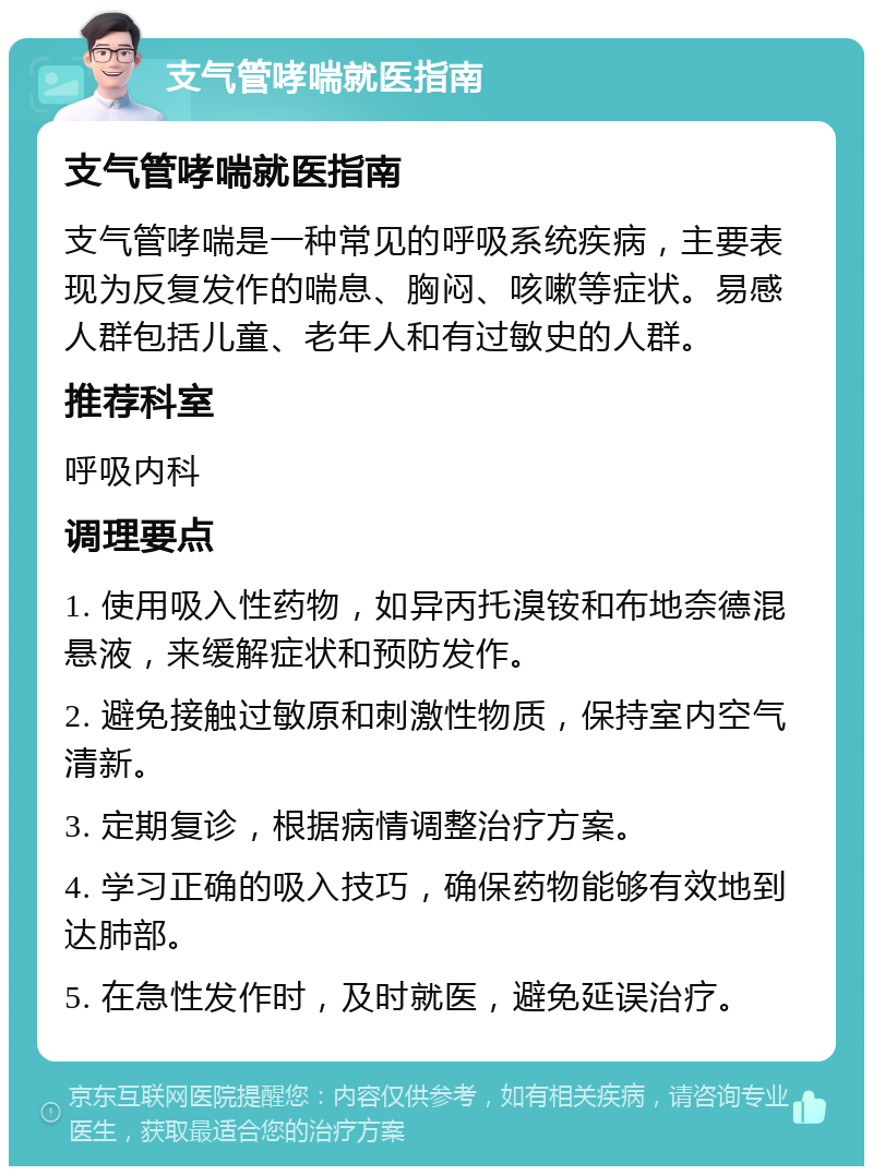 支气管哮喘就医指南 支气管哮喘就医指南 支气管哮喘是一种常见的呼吸系统疾病，主要表现为反复发作的喘息、胸闷、咳嗽等症状。易感人群包括儿童、老年人和有过敏史的人群。 推荐科室 呼吸内科 调理要点 1. 使用吸入性药物，如异丙托溴铵和布地奈德混悬液，来缓解症状和预防发作。 2. 避免接触过敏原和刺激性物质，保持室内空气清新。 3. 定期复诊，根据病情调整治疗方案。 4. 学习正确的吸入技巧，确保药物能够有效地到达肺部。 5. 在急性发作时，及时就医，避免延误治疗。