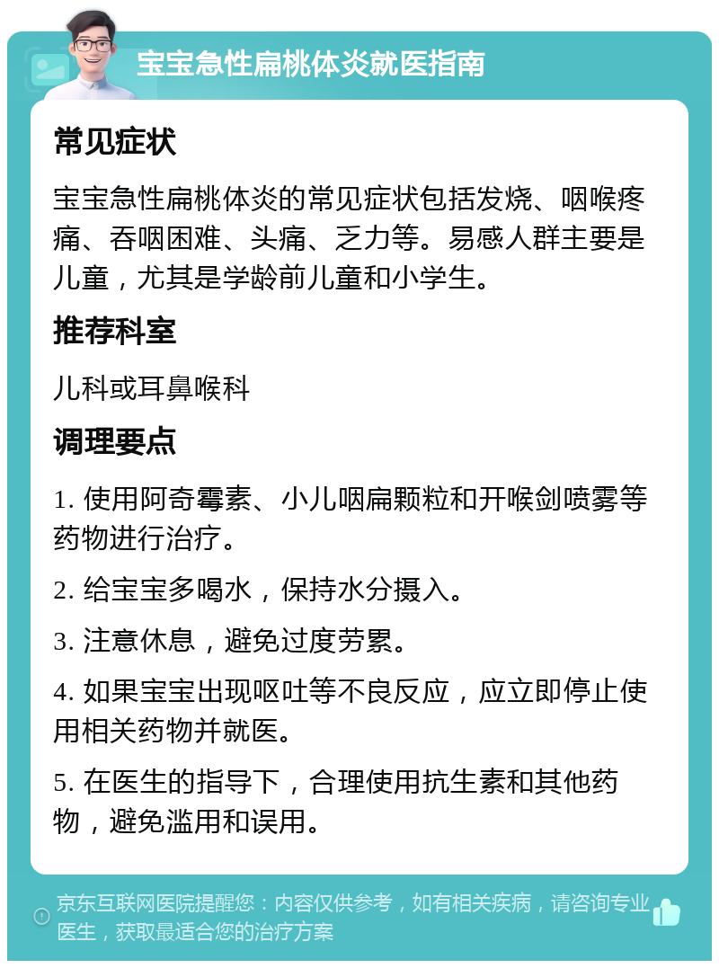 宝宝急性扁桃体炎就医指南 常见症状 宝宝急性扁桃体炎的常见症状包括发烧、咽喉疼痛、吞咽困难、头痛、乏力等。易感人群主要是儿童，尤其是学龄前儿童和小学生。 推荐科室 儿科或耳鼻喉科 调理要点 1. 使用阿奇霉素、小儿咽扁颗粒和开喉剑喷雾等药物进行治疗。 2. 给宝宝多喝水，保持水分摄入。 3. 注意休息，避免过度劳累。 4. 如果宝宝出现呕吐等不良反应，应立即停止使用相关药物并就医。 5. 在医生的指导下，合理使用抗生素和其他药物，避免滥用和误用。