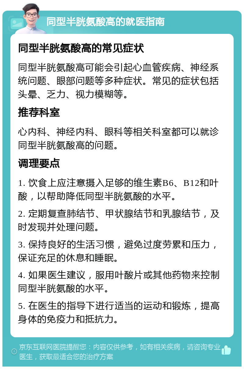 同型半胱氨酸高的就医指南 同型半胱氨酸高的常见症状 同型半胱氨酸高可能会引起心血管疾病、神经系统问题、眼部问题等多种症状。常见的症状包括头晕、乏力、视力模糊等。 推荐科室 心内科、神经内科、眼科等相关科室都可以就诊同型半胱氨酸高的问题。 调理要点 1. 饮食上应注意摄入足够的维生素B6、B12和叶酸，以帮助降低同型半胱氨酸的水平。 2. 定期复查肺结节、甲状腺结节和乳腺结节，及时发现并处理问题。 3. 保持良好的生活习惯，避免过度劳累和压力，保证充足的休息和睡眠。 4. 如果医生建议，服用叶酸片或其他药物来控制同型半胱氨酸的水平。 5. 在医生的指导下进行适当的运动和锻炼，提高身体的免疫力和抵抗力。