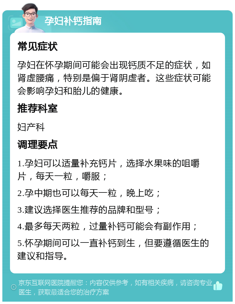 孕妇补钙指南 常见症状 孕妇在怀孕期间可能会出现钙质不足的症状，如肾虚腰痛，特别是偏于肾阴虚者。这些症状可能会影响孕妇和胎儿的健康。 推荐科室 妇产科 调理要点 1.孕妇可以适量补充钙片，选择水果味的咀嚼片，每天一粒，嚼服； 2.孕中期也可以每天一粒，晚上吃； 3.建议选择医生推荐的品牌和型号； 4.最多每天两粒，过量补钙可能会有副作用； 5.怀孕期间可以一直补钙到生，但要遵循医生的建议和指导。