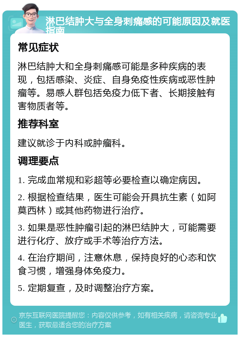 淋巴结肿大与全身刺痛感的可能原因及就医指南 常见症状 淋巴结肿大和全身刺痛感可能是多种疾病的表现，包括感染、炎症、自身免疫性疾病或恶性肿瘤等。易感人群包括免疫力低下者、长期接触有害物质者等。 推荐科室 建议就诊于内科或肿瘤科。 调理要点 1. 完成血常规和彩超等必要检查以确定病因。 2. 根据检查结果，医生可能会开具抗生素（如阿莫西林）或其他药物进行治疗。 3. 如果是恶性肿瘤引起的淋巴结肿大，可能需要进行化疗、放疗或手术等治疗方法。 4. 在治疗期间，注意休息，保持良好的心态和饮食习惯，增强身体免疫力。 5. 定期复查，及时调整治疗方案。