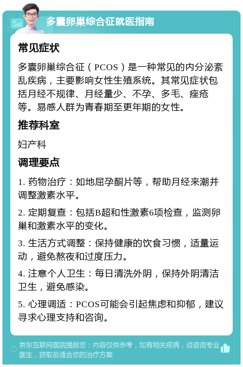 多囊卵巢综合征就医指南 常见症状 多囊卵巢综合征（PCOS）是一种常见的内分泌紊乱疾病，主要影响女性生殖系统。其常见症状包括月经不规律、月经量少、不孕、多毛、痤疮等。易感人群为青春期至更年期的女性。 推荐科室 妇产科 调理要点 1. 药物治疗：如地屈孕酮片等，帮助月经来潮并调整激素水平。 2. 定期复查：包括B超和性激素6项检查，监测卵巢和激素水平的变化。 3. 生活方式调整：保持健康的饮食习惯，适量运动，避免熬夜和过度压力。 4. 注意个人卫生：每日清洗外阴，保持外阴清洁卫生，避免感染。 5. 心理调适：PCOS可能会引起焦虑和抑郁，建议寻求心理支持和咨询。