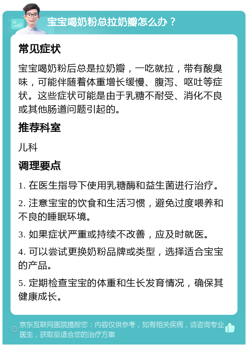 宝宝喝奶粉总拉奶瓣怎么办？ 常见症状 宝宝喝奶粉后总是拉奶瓣，一吃就拉，带有酸臭味，可能伴随着体重增长缓慢、腹泻、呕吐等症状。这些症状可能是由于乳糖不耐受、消化不良或其他肠道问题引起的。 推荐科室 儿科 调理要点 1. 在医生指导下使用乳糖酶和益生菌进行治疗。 2. 注意宝宝的饮食和生活习惯，避免过度喂养和不良的睡眠环境。 3. 如果症状严重或持续不改善，应及时就医。 4. 可以尝试更换奶粉品牌或类型，选择适合宝宝的产品。 5. 定期检查宝宝的体重和生长发育情况，确保其健康成长。