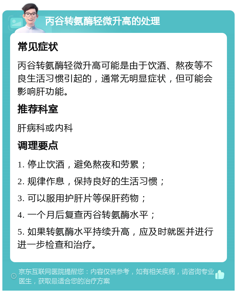 丙谷转氨酶轻微升高的处理 常见症状 丙谷转氨酶轻微升高可能是由于饮酒、熬夜等不良生活习惯引起的，通常无明显症状，但可能会影响肝功能。 推荐科室 肝病科或内科 调理要点 1. 停止饮酒，避免熬夜和劳累； 2. 规律作息，保持良好的生活习惯； 3. 可以服用护肝片等保肝药物； 4. 一个月后复查丙谷转氨酶水平； 5. 如果转氨酶水平持续升高，应及时就医并进行进一步检查和治疗。