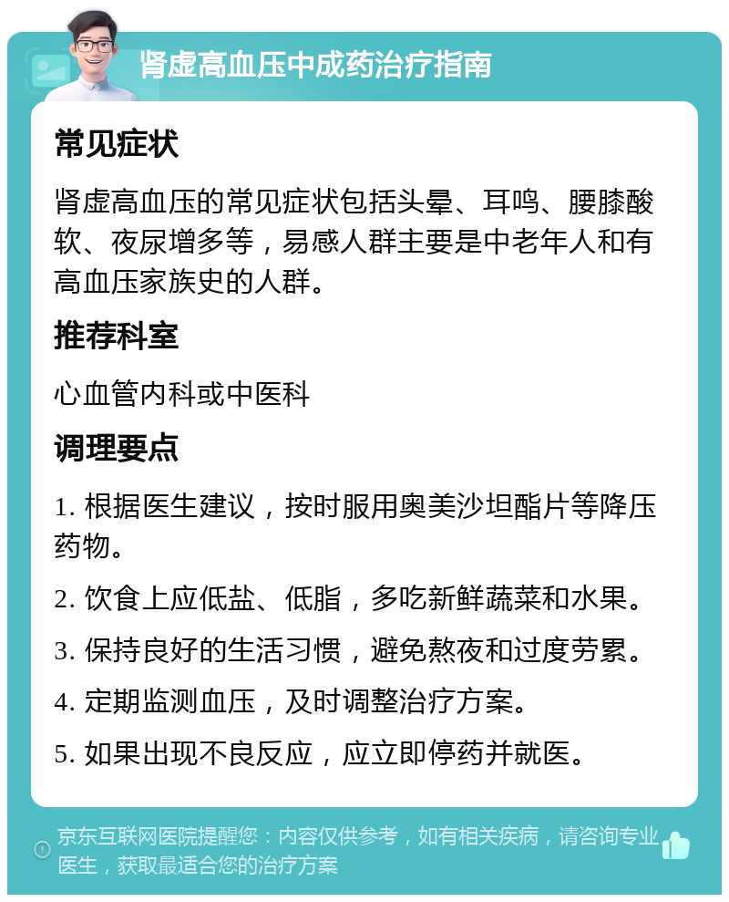 肾虚高血压中成药治疗指南 常见症状 肾虚高血压的常见症状包括头晕、耳鸣、腰膝酸软、夜尿增多等，易感人群主要是中老年人和有高血压家族史的人群。 推荐科室 心血管内科或中医科 调理要点 1. 根据医生建议，按时服用奥美沙坦酯片等降压药物。 2. 饮食上应低盐、低脂，多吃新鲜蔬菜和水果。 3. 保持良好的生活习惯，避免熬夜和过度劳累。 4. 定期监测血压，及时调整治疗方案。 5. 如果出现不良反应，应立即停药并就医。