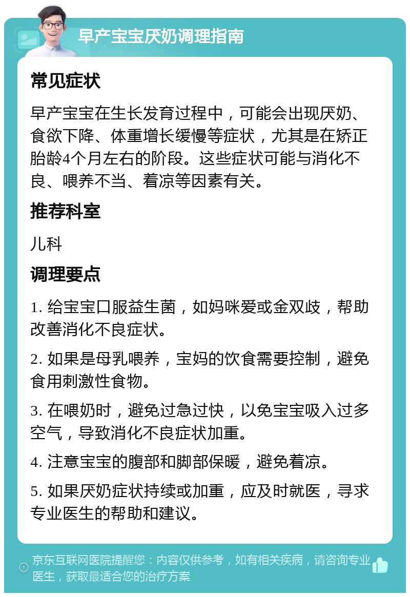 早产宝宝厌奶调理指南 常见症状 早产宝宝在生长发育过程中，可能会出现厌奶、食欲下降、体重增长缓慢等症状，尤其是在矫正胎龄4个月左右的阶段。这些症状可能与消化不良、喂养不当、着凉等因素有关。 推荐科室 儿科 调理要点 1. 给宝宝口服益生菌，如妈咪爱或金双歧，帮助改善消化不良症状。 2. 如果是母乳喂养，宝妈的饮食需要控制，避免食用刺激性食物。 3. 在喂奶时，避免过急过快，以免宝宝吸入过多空气，导致消化不良症状加重。 4. 注意宝宝的腹部和脚部保暖，避免着凉。 5. 如果厌奶症状持续或加重，应及时就医，寻求专业医生的帮助和建议。