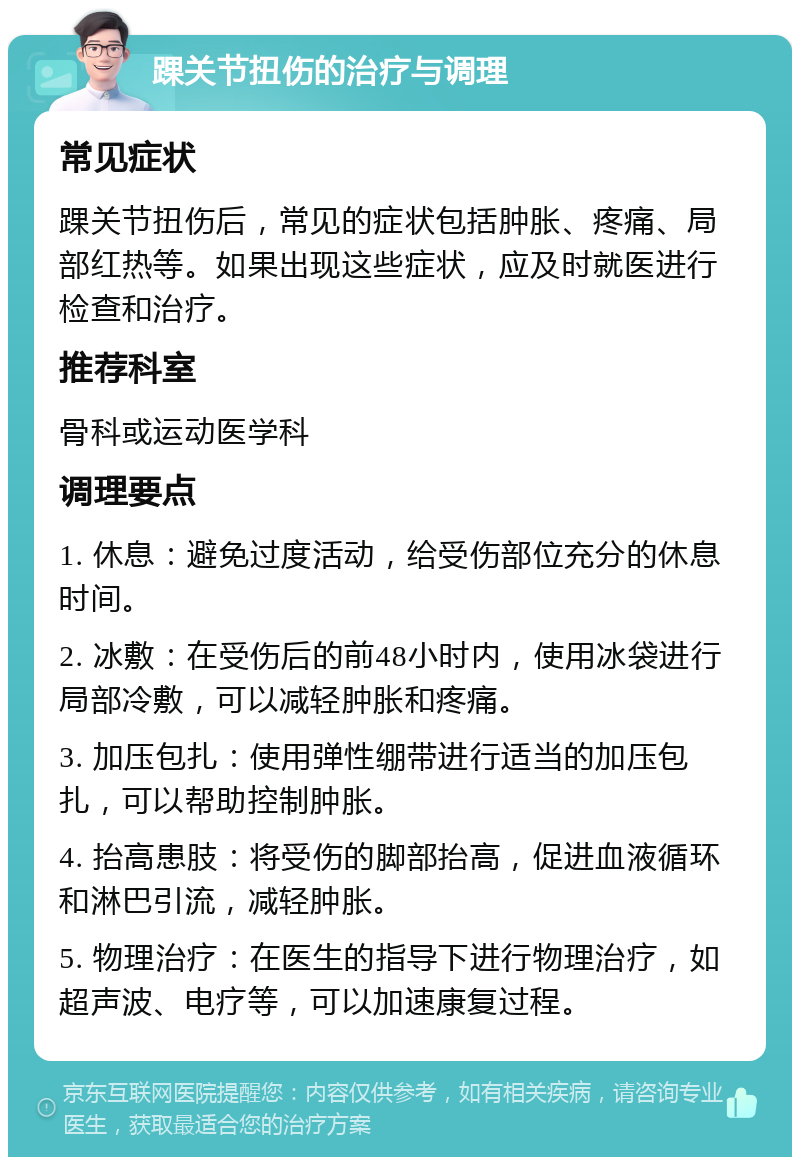 踝关节扭伤的治疗与调理 常见症状 踝关节扭伤后，常见的症状包括肿胀、疼痛、局部红热等。如果出现这些症状，应及时就医进行检查和治疗。 推荐科室 骨科或运动医学科 调理要点 1. 休息：避免过度活动，给受伤部位充分的休息时间。 2. 冰敷：在受伤后的前48小时内，使用冰袋进行局部冷敷，可以减轻肿胀和疼痛。 3. 加压包扎：使用弹性绷带进行适当的加压包扎，可以帮助控制肿胀。 4. 抬高患肢：将受伤的脚部抬高，促进血液循环和淋巴引流，减轻肿胀。 5. 物理治疗：在医生的指导下进行物理治疗，如超声波、电疗等，可以加速康复过程。