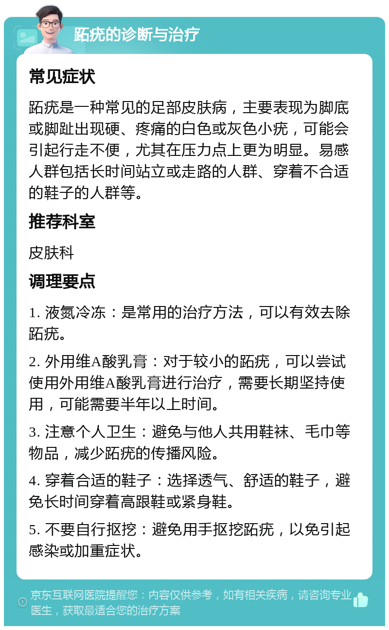 跖疣的诊断与治疗 常见症状 跖疣是一种常见的足部皮肤病，主要表现为脚底或脚趾出现硬、疼痛的白色或灰色小疣，可能会引起行走不便，尤其在压力点上更为明显。易感人群包括长时间站立或走路的人群、穿着不合适的鞋子的人群等。 推荐科室 皮肤科 调理要点 1. 液氮冷冻：是常用的治疗方法，可以有效去除跖疣。 2. 外用维A酸乳膏：对于较小的跖疣，可以尝试使用外用维A酸乳膏进行治疗，需要长期坚持使用，可能需要半年以上时间。 3. 注意个人卫生：避免与他人共用鞋袜、毛巾等物品，减少跖疣的传播风险。 4. 穿着合适的鞋子：选择透气、舒适的鞋子，避免长时间穿着高跟鞋或紧身鞋。 5. 不要自行抠挖：避免用手抠挖跖疣，以免引起感染或加重症状。