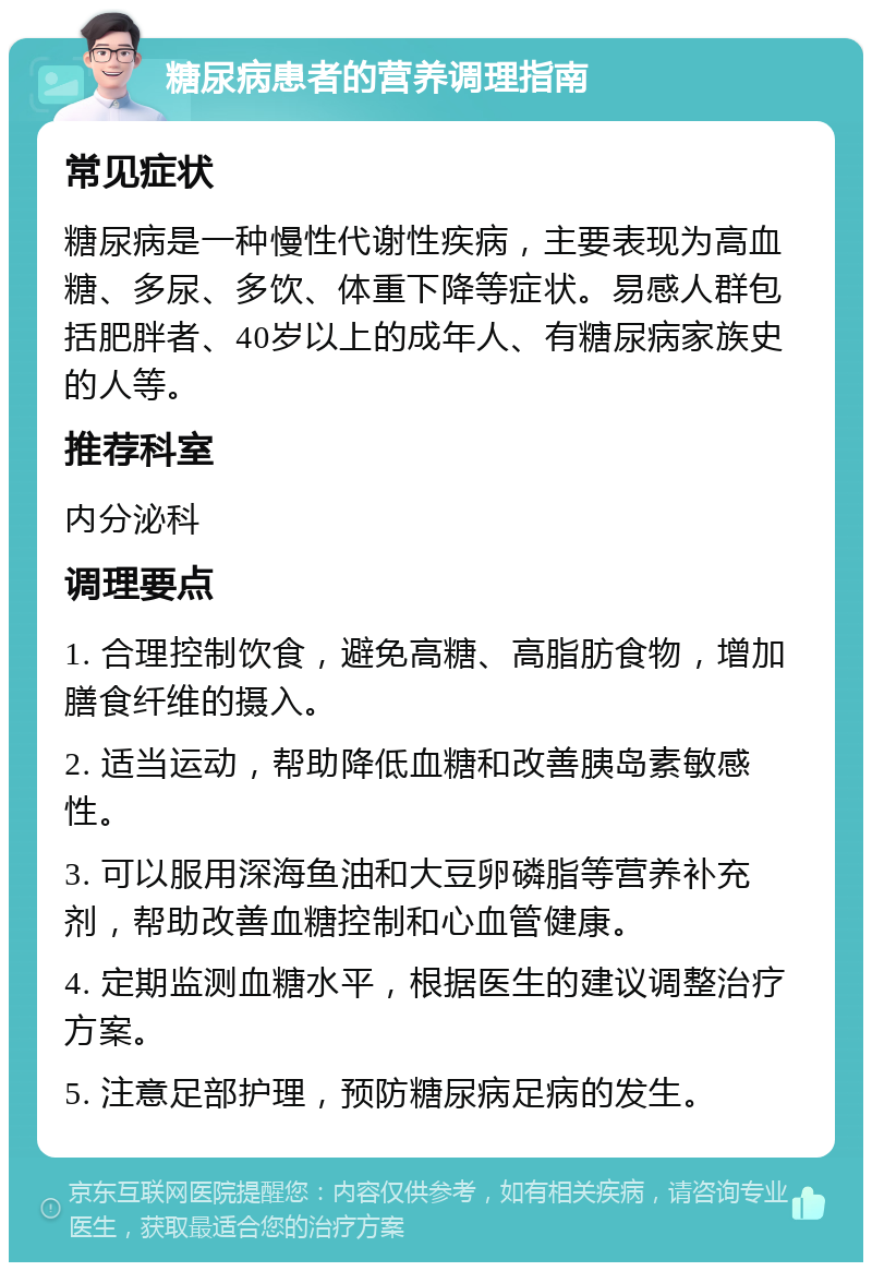 糖尿病患者的营养调理指南 常见症状 糖尿病是一种慢性代谢性疾病，主要表现为高血糖、多尿、多饮、体重下降等症状。易感人群包括肥胖者、40岁以上的成年人、有糖尿病家族史的人等。 推荐科室 内分泌科 调理要点 1. 合理控制饮食，避免高糖、高脂肪食物，增加膳食纤维的摄入。 2. 适当运动，帮助降低血糖和改善胰岛素敏感性。 3. 可以服用深海鱼油和大豆卵磷脂等营养补充剂，帮助改善血糖控制和心血管健康。 4. 定期监测血糖水平，根据医生的建议调整治疗方案。 5. 注意足部护理，预防糖尿病足病的发生。