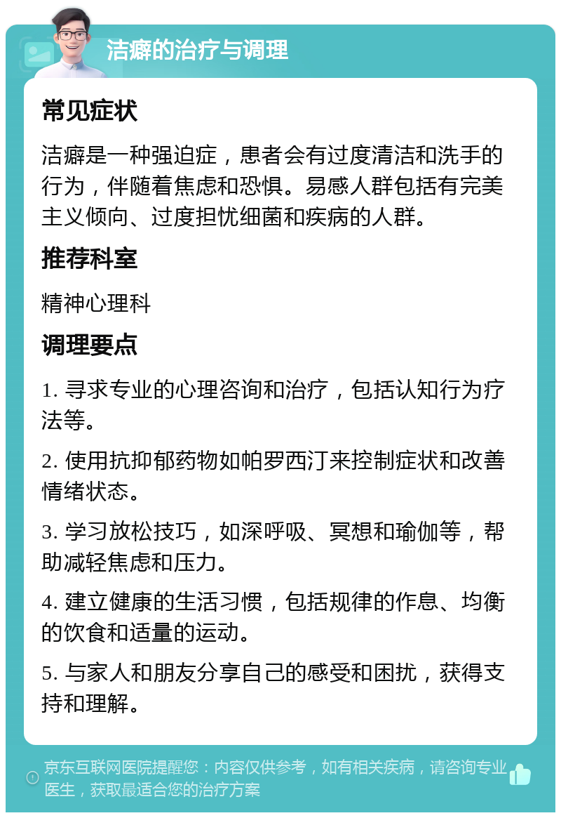 洁癖的治疗与调理 常见症状 洁癖是一种强迫症，患者会有过度清洁和洗手的行为，伴随着焦虑和恐惧。易感人群包括有完美主义倾向、过度担忧细菌和疾病的人群。 推荐科室 精神心理科 调理要点 1. 寻求专业的心理咨询和治疗，包括认知行为疗法等。 2. 使用抗抑郁药物如帕罗西汀来控制症状和改善情绪状态。 3. 学习放松技巧，如深呼吸、冥想和瑜伽等，帮助减轻焦虑和压力。 4. 建立健康的生活习惯，包括规律的作息、均衡的饮食和适量的运动。 5. 与家人和朋友分享自己的感受和困扰，获得支持和理解。