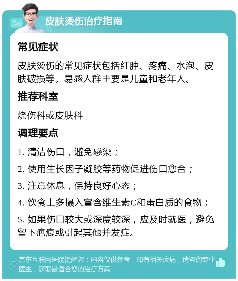 皮肤烫伤治疗指南 常见症状 皮肤烫伤的常见症状包括红肿、疼痛、水泡、皮肤破损等。易感人群主要是儿童和老年人。 推荐科室 烧伤科或皮肤科 调理要点 1. 清洁伤口，避免感染； 2. 使用生长因子凝胶等药物促进伤口愈合； 3. 注意休息，保持良好心态； 4. 饮食上多摄入富含维生素C和蛋白质的食物； 5. 如果伤口较大或深度较深，应及时就医，避免留下疤痕或引起其他并发症。