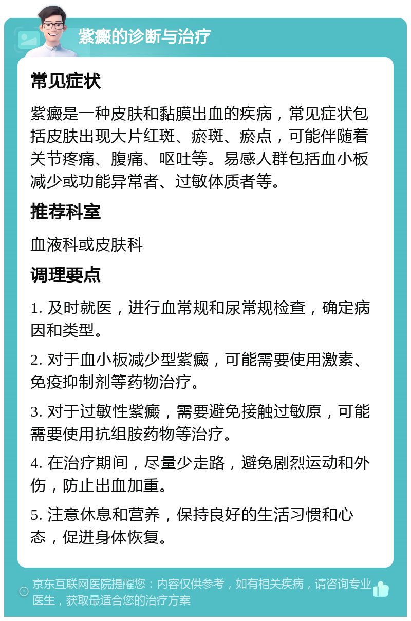 紫癜的诊断与治疗 常见症状 紫癜是一种皮肤和黏膜出血的疾病，常见症状包括皮肤出现大片红斑、瘀斑、瘀点，可能伴随着关节疼痛、腹痛、呕吐等。易感人群包括血小板减少或功能异常者、过敏体质者等。 推荐科室 血液科或皮肤科 调理要点 1. 及时就医，进行血常规和尿常规检查，确定病因和类型。 2. 对于血小板减少型紫癜，可能需要使用激素、免疫抑制剂等药物治疗。 3. 对于过敏性紫癜，需要避免接触过敏原，可能需要使用抗组胺药物等治疗。 4. 在治疗期间，尽量少走路，避免剧烈运动和外伤，防止出血加重。 5. 注意休息和营养，保持良好的生活习惯和心态，促进身体恢复。