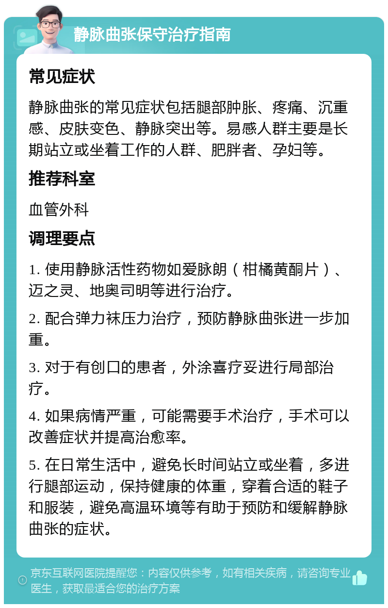 静脉曲张保守治疗指南 常见症状 静脉曲张的常见症状包括腿部肿胀、疼痛、沉重感、皮肤变色、静脉突出等。易感人群主要是长期站立或坐着工作的人群、肥胖者、孕妇等。 推荐科室 血管外科 调理要点 1. 使用静脉活性药物如爱脉朗（柑橘黄酮片）、迈之灵、地奥司明等进行治疗。 2. 配合弹力袜压力治疗，预防静脉曲张进一步加重。 3. 对于有创口的患者，外涂喜疗妥进行局部治疗。 4. 如果病情严重，可能需要手术治疗，手术可以改善症状并提高治愈率。 5. 在日常生活中，避免长时间站立或坐着，多进行腿部运动，保持健康的体重，穿着合适的鞋子和服装，避免高温环境等有助于预防和缓解静脉曲张的症状。