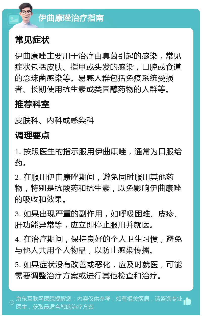 伊曲康唑治疗指南 常见症状 伊曲康唑主要用于治疗由真菌引起的感染，常见症状包括皮肤、指甲或头发的感染，口腔或食道的念珠菌感染等。易感人群包括免疫系统受损者、长期使用抗生素或类固醇药物的人群等。 推荐科室 皮肤科、内科或感染科 调理要点 1. 按照医生的指示服用伊曲康唑，通常为口服给药。 2. 在服用伊曲康唑期间，避免同时服用其他药物，特别是抗酸药和抗生素，以免影响伊曲康唑的吸收和效果。 3. 如果出现严重的副作用，如呼吸困难、皮疹、肝功能异常等，应立即停止服用并就医。 4. 在治疗期间，保持良好的个人卫生习惯，避免与他人共用个人物品，以防止感染传播。 5. 如果症状没有改善或恶化，应及时就医，可能需要调整治疗方案或进行其他检查和治疗。