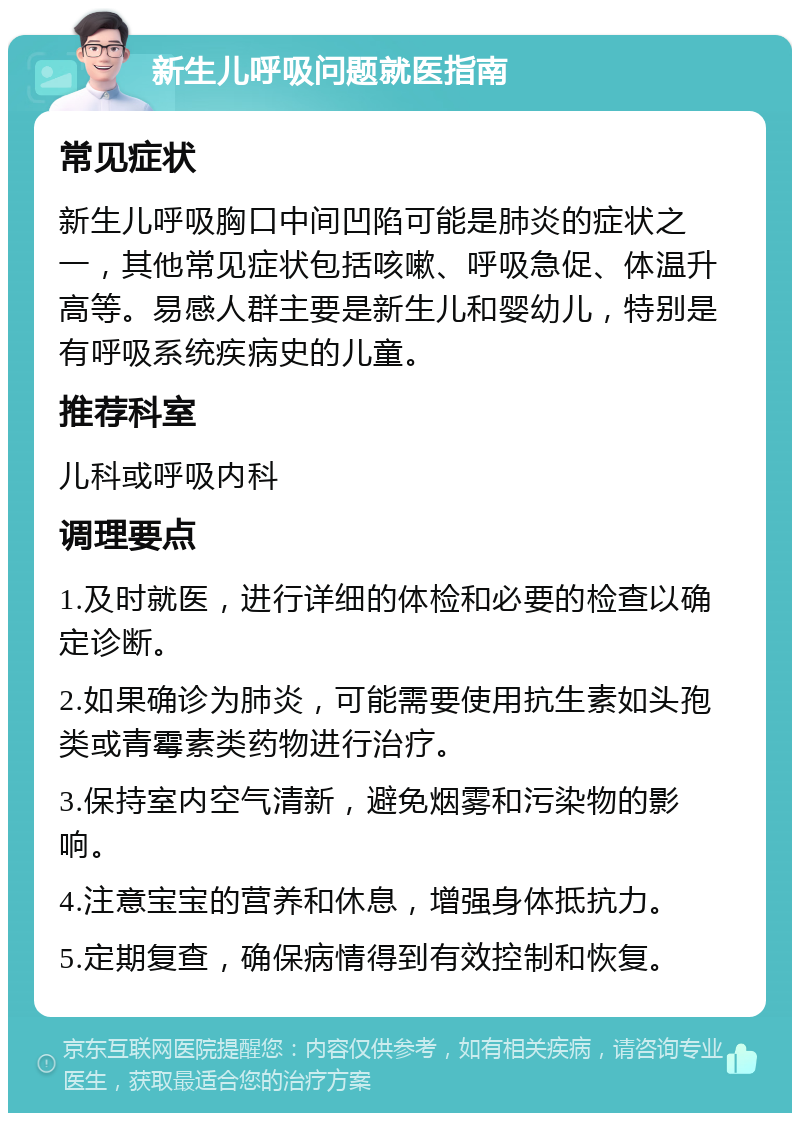 新生儿呼吸问题就医指南 常见症状 新生儿呼吸胸口中间凹陷可能是肺炎的症状之一，其他常见症状包括咳嗽、呼吸急促、体温升高等。易感人群主要是新生儿和婴幼儿，特别是有呼吸系统疾病史的儿童。 推荐科室 儿科或呼吸内科 调理要点 1.及时就医，进行详细的体检和必要的检查以确定诊断。 2.如果确诊为肺炎，可能需要使用抗生素如头孢类或青霉素类药物进行治疗。 3.保持室内空气清新，避免烟雾和污染物的影响。 4.注意宝宝的营养和休息，增强身体抵抗力。 5.定期复查，确保病情得到有效控制和恢复。