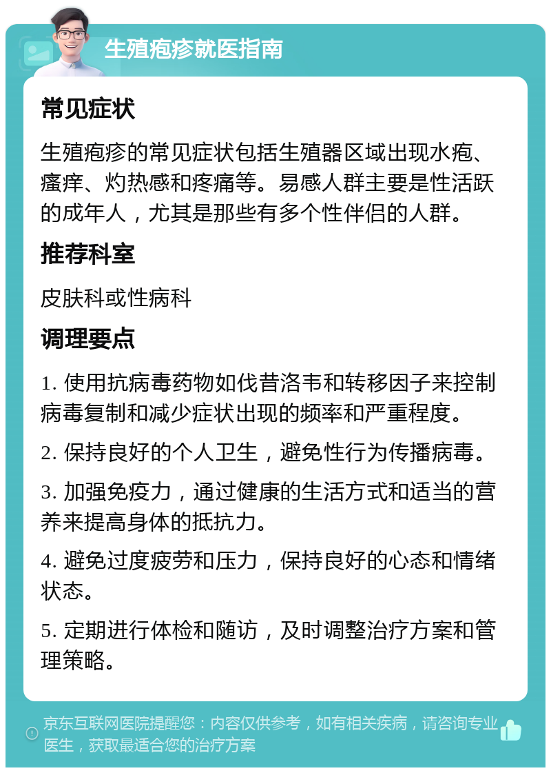 生殖疱疹就医指南 常见症状 生殖疱疹的常见症状包括生殖器区域出现水疱、瘙痒、灼热感和疼痛等。易感人群主要是性活跃的成年人，尤其是那些有多个性伴侣的人群。 推荐科室 皮肤科或性病科 调理要点 1. 使用抗病毒药物如伐昔洛韦和转移因子来控制病毒复制和减少症状出现的频率和严重程度。 2. 保持良好的个人卫生，避免性行为传播病毒。 3. 加强免疫力，通过健康的生活方式和适当的营养来提高身体的抵抗力。 4. 避免过度疲劳和压力，保持良好的心态和情绪状态。 5. 定期进行体检和随访，及时调整治疗方案和管理策略。