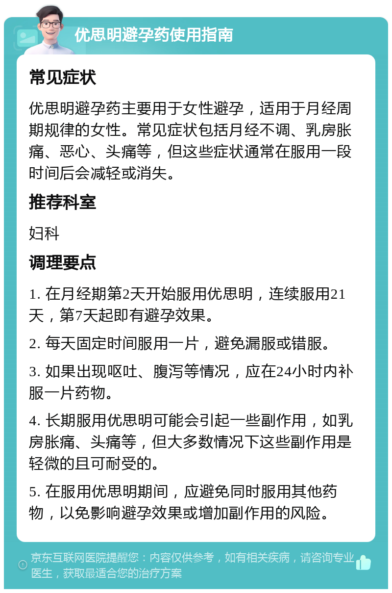 优思明避孕药使用指南 常见症状 优思明避孕药主要用于女性避孕，适用于月经周期规律的女性。常见症状包括月经不调、乳房胀痛、恶心、头痛等，但这些症状通常在服用一段时间后会减轻或消失。 推荐科室 妇科 调理要点 1. 在月经期第2天开始服用优思明，连续服用21天，第7天起即有避孕效果。 2. 每天固定时间服用一片，避免漏服或错服。 3. 如果出现呕吐、腹泻等情况，应在24小时内补服一片药物。 4. 长期服用优思明可能会引起一些副作用，如乳房胀痛、头痛等，但大多数情况下这些副作用是轻微的且可耐受的。 5. 在服用优思明期间，应避免同时服用其他药物，以免影响避孕效果或增加副作用的风险。