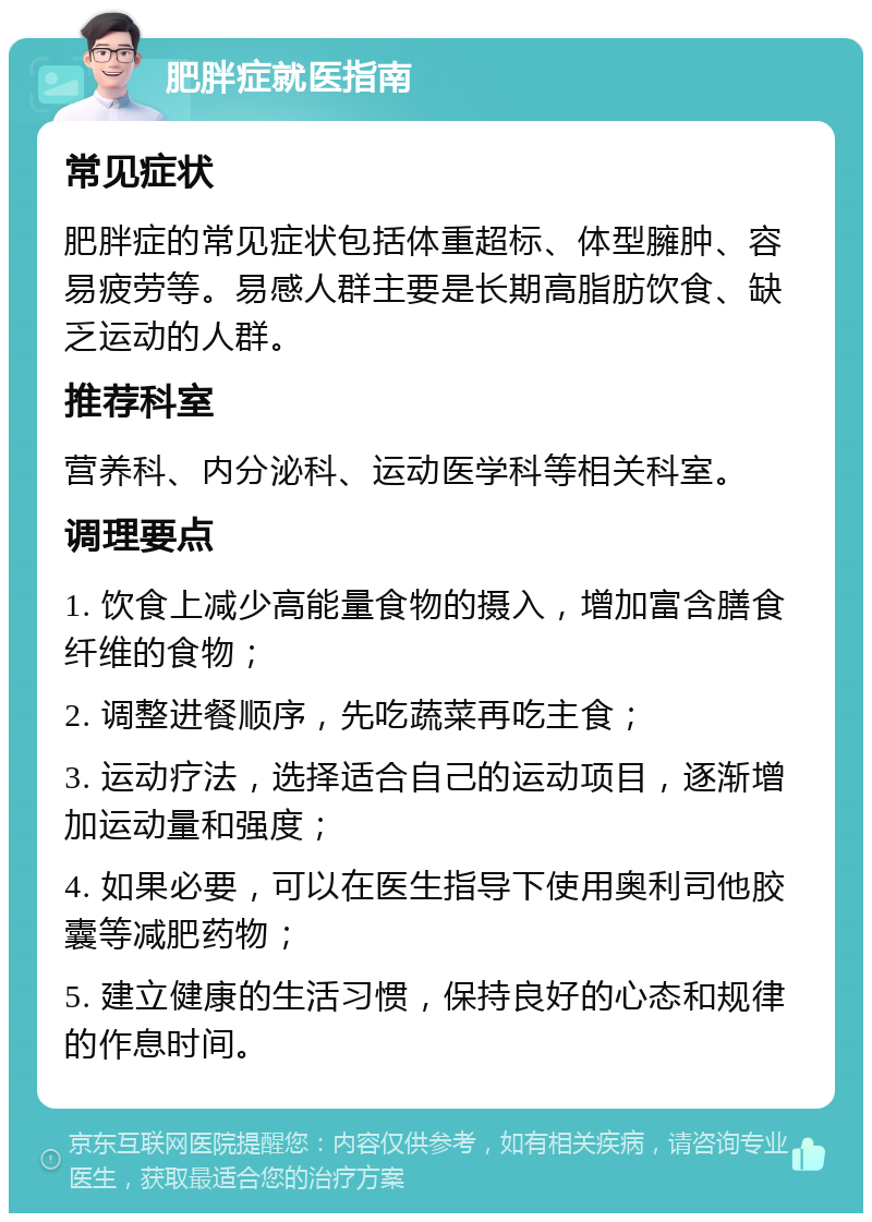 肥胖症就医指南 常见症状 肥胖症的常见症状包括体重超标、体型臃肿、容易疲劳等。易感人群主要是长期高脂肪饮食、缺乏运动的人群。 推荐科室 营养科、内分泌科、运动医学科等相关科室。 调理要点 1. 饮食上减少高能量食物的摄入，增加富含膳食纤维的食物； 2. 调整进餐顺序，先吃蔬菜再吃主食； 3. 运动疗法，选择适合自己的运动项目，逐渐增加运动量和强度； 4. 如果必要，可以在医生指导下使用奥利司他胶囊等减肥药物； 5. 建立健康的生活习惯，保持良好的心态和规律的作息时间。