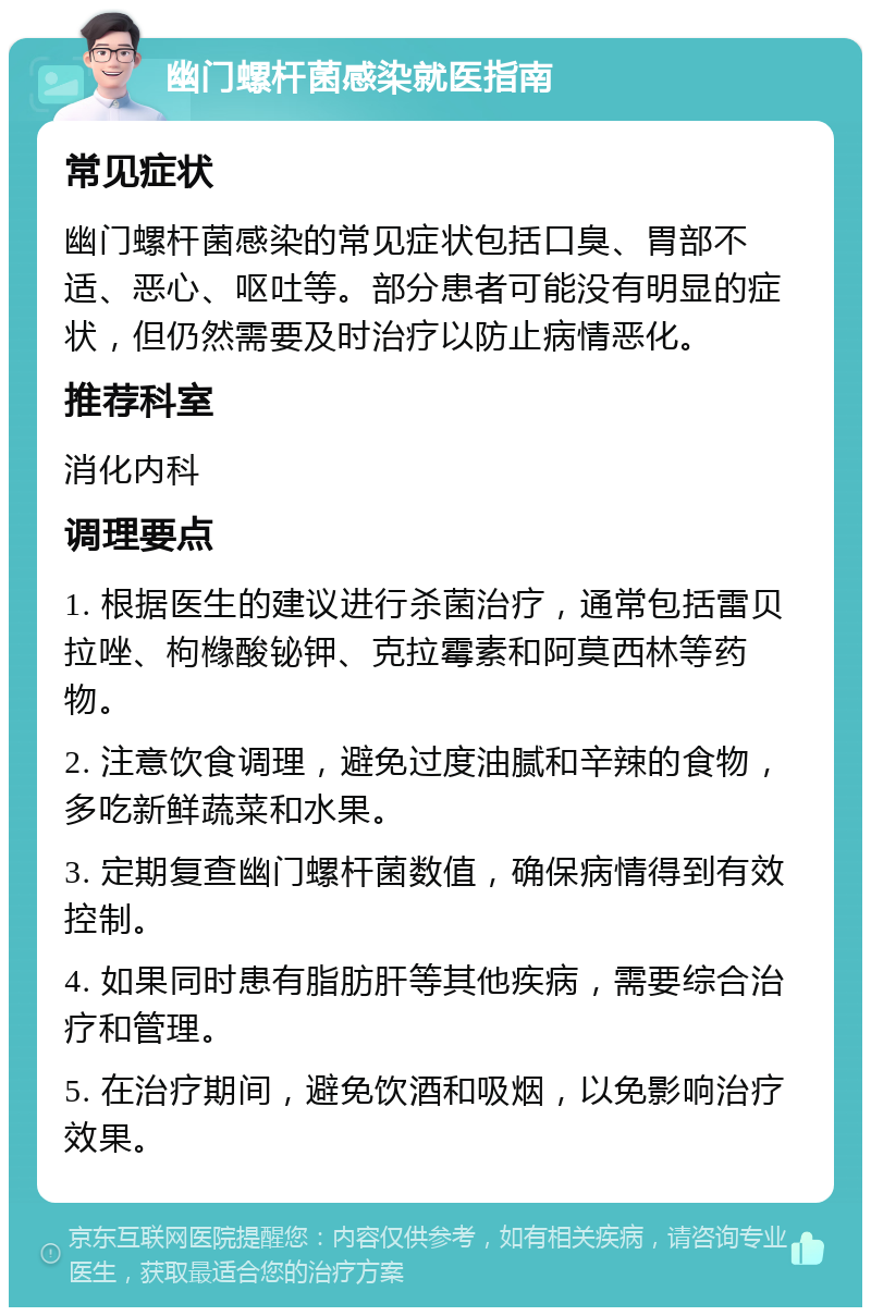 幽门螺杆菌感染就医指南 常见症状 幽门螺杆菌感染的常见症状包括口臭、胃部不适、恶心、呕吐等。部分患者可能没有明显的症状，但仍然需要及时治疗以防止病情恶化。 推荐科室 消化内科 调理要点 1. 根据医生的建议进行杀菌治疗，通常包括雷贝拉唑、枸橼酸铋钾、克拉霉素和阿莫西林等药物。 2. 注意饮食调理，避免过度油腻和辛辣的食物，多吃新鲜蔬菜和水果。 3. 定期复查幽门螺杆菌数值，确保病情得到有效控制。 4. 如果同时患有脂肪肝等其他疾病，需要综合治疗和管理。 5. 在治疗期间，避免饮酒和吸烟，以免影响治疗效果。