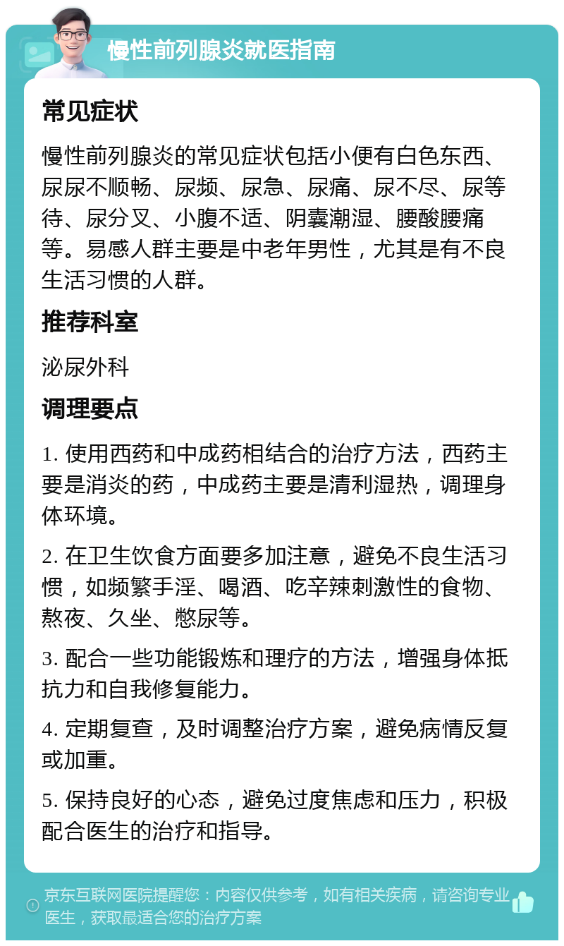 慢性前列腺炎就医指南 常见症状 慢性前列腺炎的常见症状包括小便有白色东西、尿尿不顺畅、尿频、尿急、尿痛、尿不尽、尿等待、尿分叉、小腹不适、阴囊潮湿、腰酸腰痛等。易感人群主要是中老年男性，尤其是有不良生活习惯的人群。 推荐科室 泌尿外科 调理要点 1. 使用西药和中成药相结合的治疗方法，西药主要是消炎的药，中成药主要是清利湿热，调理身体环境。 2. 在卫生饮食方面要多加注意，避免不良生活习惯，如频繁手淫、喝酒、吃辛辣刺激性的食物、熬夜、久坐、憋尿等。 3. 配合一些功能锻炼和理疗的方法，增强身体抵抗力和自我修复能力。 4. 定期复查，及时调整治疗方案，避免病情反复或加重。 5. 保持良好的心态，避免过度焦虑和压力，积极配合医生的治疗和指导。