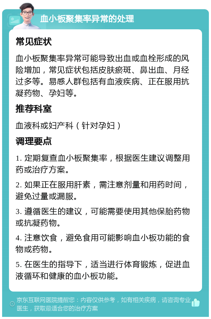 血小板聚集率异常的处理 常见症状 血小板聚集率异常可能导致出血或血栓形成的风险增加，常见症状包括皮肤瘀斑、鼻出血、月经过多等。易感人群包括有血液疾病、正在服用抗凝药物、孕妇等。 推荐科室 血液科或妇产科（针对孕妇） 调理要点 1. 定期复查血小板聚集率，根据医生建议调整用药或治疗方案。 2. 如果正在服用肝素，需注意剂量和用药时间，避免过量或漏服。 3. 遵循医生的建议，可能需要使用其他保胎药物或抗凝药物。 4. 注意饮食，避免食用可能影响血小板功能的食物或药物。 5. 在医生的指导下，适当进行体育锻炼，促进血液循环和健康的血小板功能。