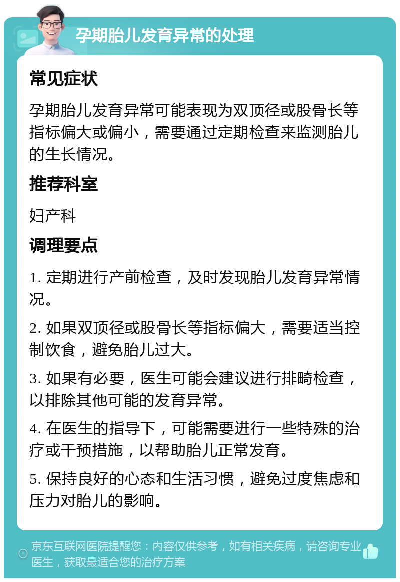 孕期胎儿发育异常的处理 常见症状 孕期胎儿发育异常可能表现为双顶径或股骨长等指标偏大或偏小，需要通过定期检查来监测胎儿的生长情况。 推荐科室 妇产科 调理要点 1. 定期进行产前检查，及时发现胎儿发育异常情况。 2. 如果双顶径或股骨长等指标偏大，需要适当控制饮食，避免胎儿过大。 3. 如果有必要，医生可能会建议进行排畸检查，以排除其他可能的发育异常。 4. 在医生的指导下，可能需要进行一些特殊的治疗或干预措施，以帮助胎儿正常发育。 5. 保持良好的心态和生活习惯，避免过度焦虑和压力对胎儿的影响。