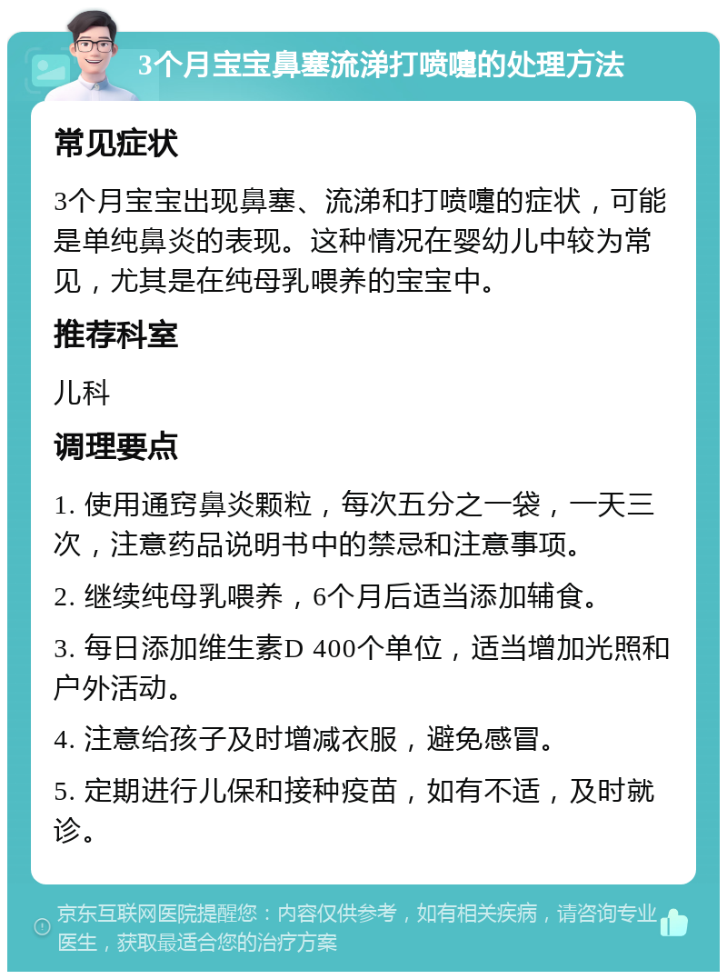 3个月宝宝鼻塞流涕打喷嚏的处理方法 常见症状 3个月宝宝出现鼻塞、流涕和打喷嚏的症状，可能是单纯鼻炎的表现。这种情况在婴幼儿中较为常见，尤其是在纯母乳喂养的宝宝中。 推荐科室 儿科 调理要点 1. 使用通窍鼻炎颗粒，每次五分之一袋，一天三次，注意药品说明书中的禁忌和注意事项。 2. 继续纯母乳喂养，6个月后适当添加辅食。 3. 每日添加维生素D 400个单位，适当增加光照和户外活动。 4. 注意给孩子及时增减衣服，避免感冒。 5. 定期进行儿保和接种疫苗，如有不适，及时就诊。