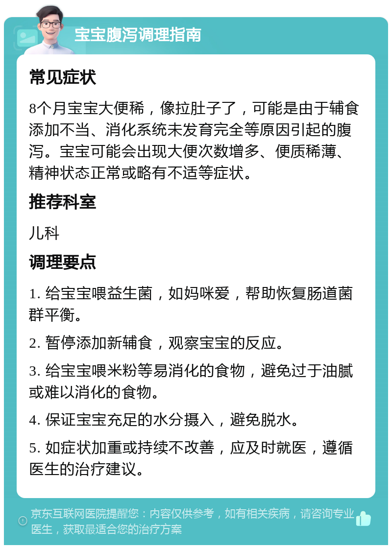 宝宝腹泻调理指南 常见症状 8个月宝宝大便稀，像拉肚子了，可能是由于辅食添加不当、消化系统未发育完全等原因引起的腹泻。宝宝可能会出现大便次数增多、便质稀薄、精神状态正常或略有不适等症状。 推荐科室 儿科 调理要点 1. 给宝宝喂益生菌，如妈咪爱，帮助恢复肠道菌群平衡。 2. 暂停添加新辅食，观察宝宝的反应。 3. 给宝宝喂米粉等易消化的食物，避免过于油腻或难以消化的食物。 4. 保证宝宝充足的水分摄入，避免脱水。 5. 如症状加重或持续不改善，应及时就医，遵循医生的治疗建议。