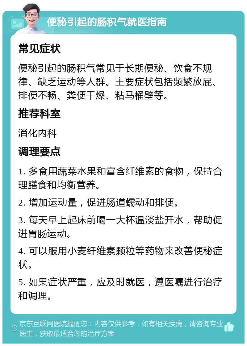 便秘引起的肠积气就医指南 常见症状 便秘引起的肠积气常见于长期便秘、饮食不规律、缺乏运动等人群。主要症状包括频繁放屁、排便不畅、粪便干燥、粘马桶壁等。 推荐科室 消化内科 调理要点 1. 多食用蔬菜水果和富含纤维素的食物，保持合理膳食和均衡营养。 2. 增加运动量，促进肠道蠕动和排便。 3. 每天早上起床前喝一大杯温淡盐开水，帮助促进胃肠运动。 4. 可以服用小麦纤维素颗粒等药物来改善便秘症状。 5. 如果症状严重，应及时就医，遵医嘱进行治疗和调理。