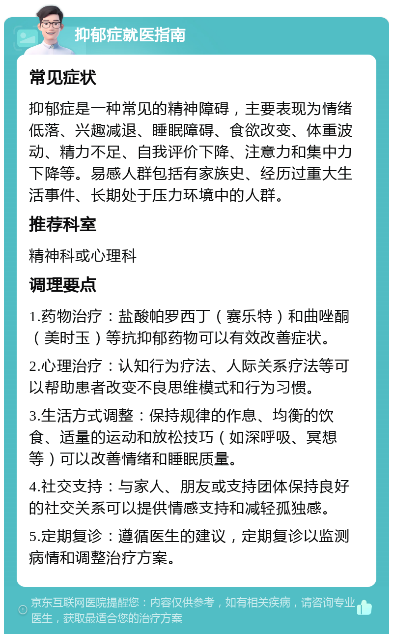 抑郁症就医指南 常见症状 抑郁症是一种常见的精神障碍，主要表现为情绪低落、兴趣减退、睡眠障碍、食欲改变、体重波动、精力不足、自我评价下降、注意力和集中力下降等。易感人群包括有家族史、经历过重大生活事件、长期处于压力环境中的人群。 推荐科室 精神科或心理科 调理要点 1.药物治疗：盐酸帕罗西丁（赛乐特）和曲唑酮（美时玉）等抗抑郁药物可以有效改善症状。 2.心理治疗：认知行为疗法、人际关系疗法等可以帮助患者改变不良思维模式和行为习惯。 3.生活方式调整：保持规律的作息、均衡的饮食、适量的运动和放松技巧（如深呼吸、冥想等）可以改善情绪和睡眠质量。 4.社交支持：与家人、朋友或支持团体保持良好的社交关系可以提供情感支持和减轻孤独感。 5.定期复诊：遵循医生的建议，定期复诊以监测病情和调整治疗方案。